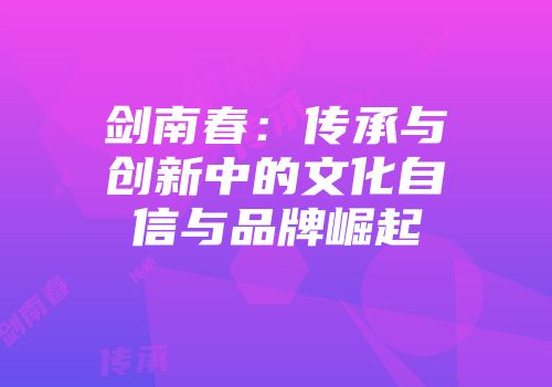 剑南春：传承与创新中的文化自信与品牌崛起