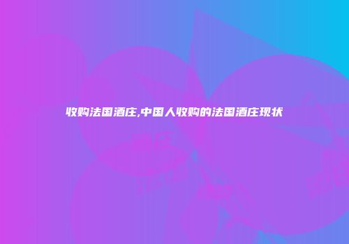 收购法国酒庄,中国人收购的法国酒庄现状