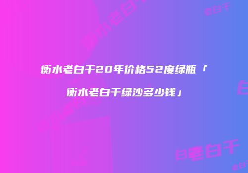 衡水老白干20年价格52度绿瓶「衡水老白干绿沙多少钱」