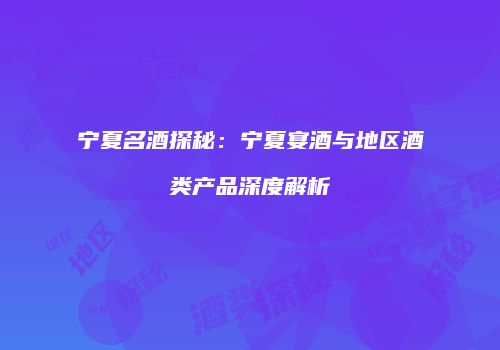 宁夏名酒探秘：宁夏宴酒与地区酒类产品深度解析