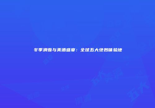 冬季滑雪与美酒盛宴：全球五大绝妙体验地