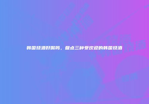 韩国烧酒好喝吗，盘点三种受欢迎的韩国烧酒
