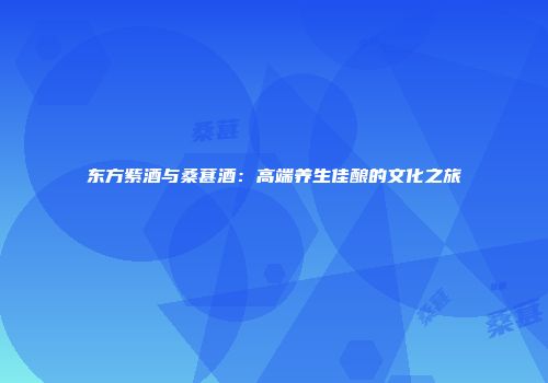 东方紫酒与桑葚酒：高端养生佳酿的文化之旅