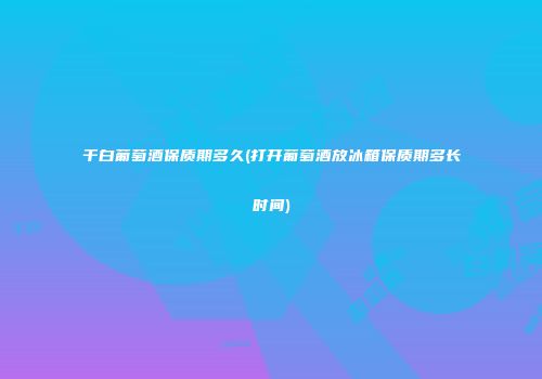 干白葡萄酒保质期多久(打开葡萄酒放冰箱保质期多长时间)
