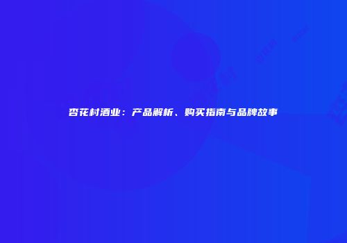 杏花村酒业：产品解析、购买指南与品牌故事