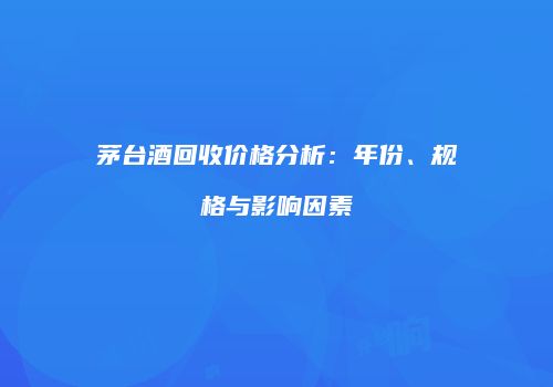 茅台酒回收价格分析：年份、规格与影响因素