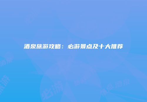 酒泉旅游攻略：必游景点及十大推荐