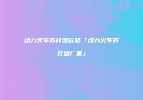 动力火车苏打酒价格「动力火车苏打酒厂家」