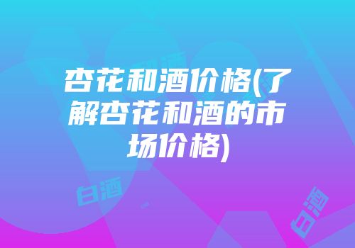 杏花和酒价格(了解杏花和酒的市场价格)