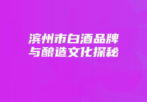 滨州市白酒品牌与酿造文化探秘