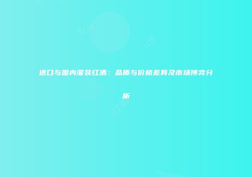 进口与国内灌装红酒：品质与价格差异及市场博弈分析