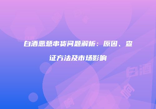 白酒恶意串货问题解析：原因、查证方法及市场影响