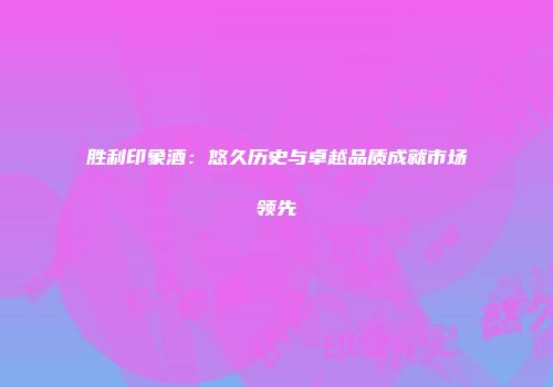 胜利印象酒：悠久历史与卓越品质成就市场领先