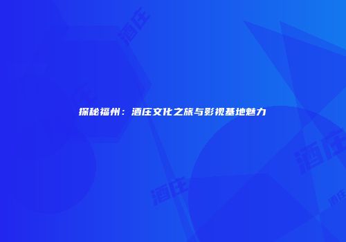 探秘福州：酒庄文化之旅与影视基地魅力