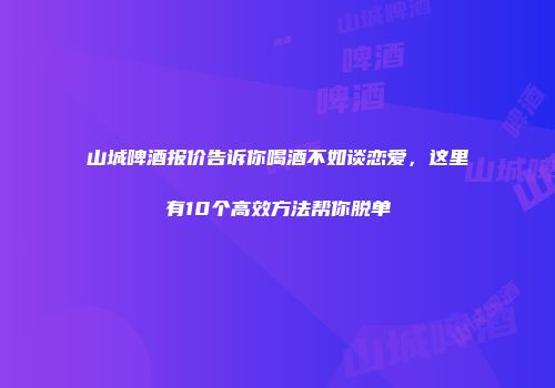 山城啤酒报价告诉你喝酒不如谈恋爱，这里有10个高效方法帮你脱单