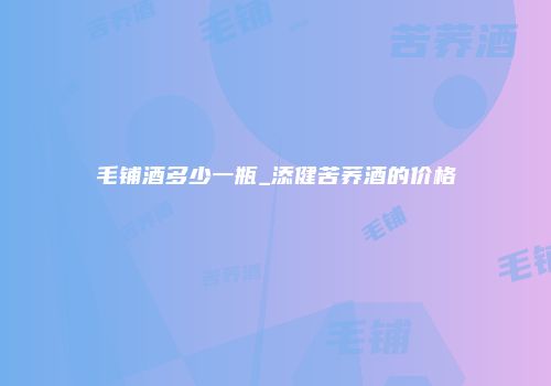 毛铺酒多少一瓶_添健苦荞酒的价格