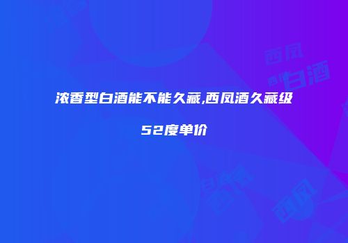浓香型白酒能不能久藏,西凤酒久藏级52度单价