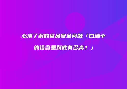必须了解的食品安全问题「白酒中的铅含量到底有多高？」