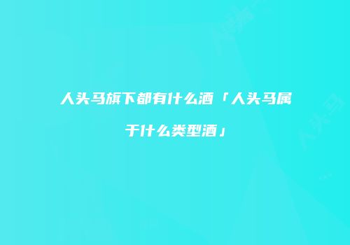 人头马旗下都有什么酒「人头马属于什么类型酒」