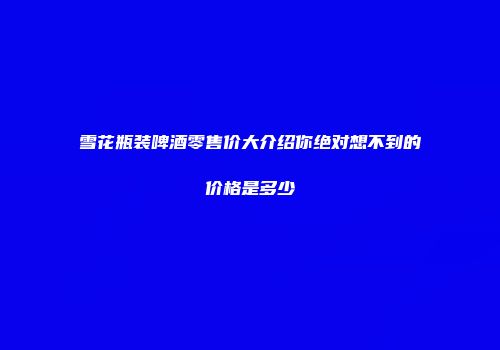 雪花瓶装啤酒零售价大介绍你绝对想不到的价格是多少