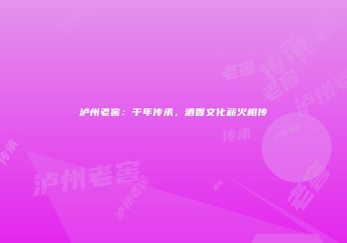 泸州老窖：千年传承，酒香文化薪火相传