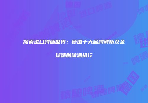 探索进口啤酒世界：德国十大名牌解析及全球精酿啤酒排行