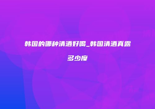 韩国的哪种清酒好喝_韩国清酒真露多少度