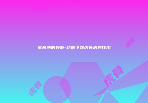 虎骨酒的好处-越南飞龙虎骨酒的作用