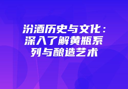 汾酒历史与文化：深入了解黄瓶系列与酿造艺术
