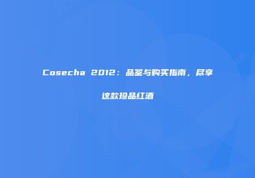 Cosecha 2012：品鉴与购买指南，尽享这款珍品红酒