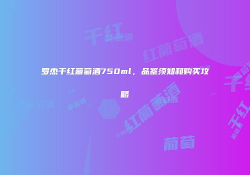 罗杰干红葡萄酒750ml，品鉴须知和购买攻略