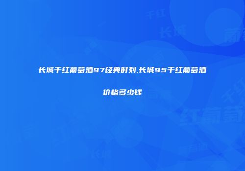 长城干红葡萄酒97经典时刻,长城95干红葡萄酒价格多少钱