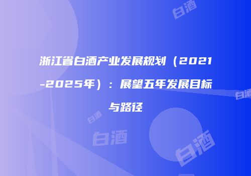 浙江省白酒产业发展规划（2021-2025年）：展望五年发展目标与路径