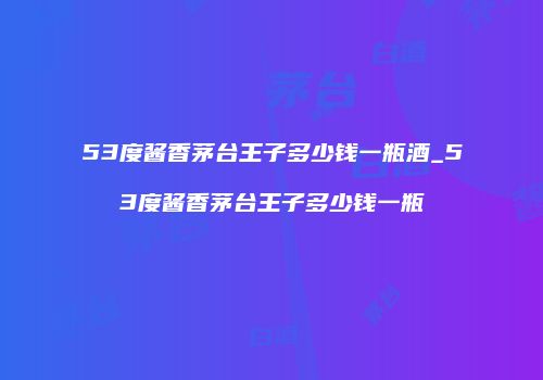 53度酱香茅台王子多少钱一瓶酒_53度酱香茅台王子多少钱一瓶