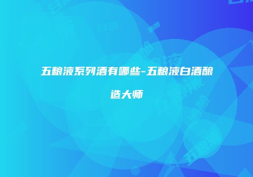五粮液系列酒有哪些-五粮液白酒酿造大师
