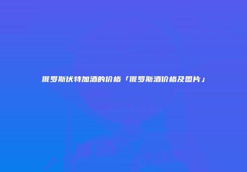 俄罗斯伏特加酒的价格「俄罗斯酒价格及图片」