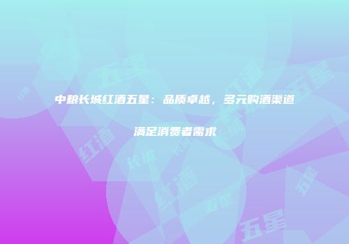 中粮长城红酒五星：品质卓越，多元购酒渠道满足消费者需求