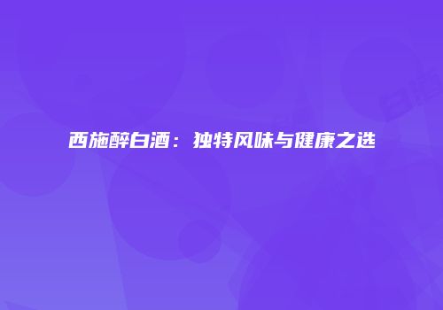 西施醉白酒：独特风味与健康之选