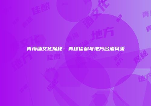 青海酒文化探秘：青稞佳酿与地方名酒风采