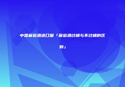中国葡萄酒进口量「葡萄酒过桶与不过桶的区别」
