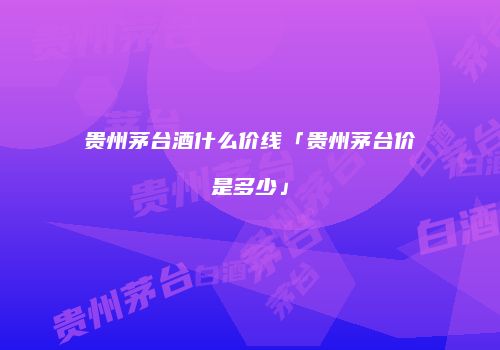 贵州茅台酒什么价线「贵州茅台价是多少」