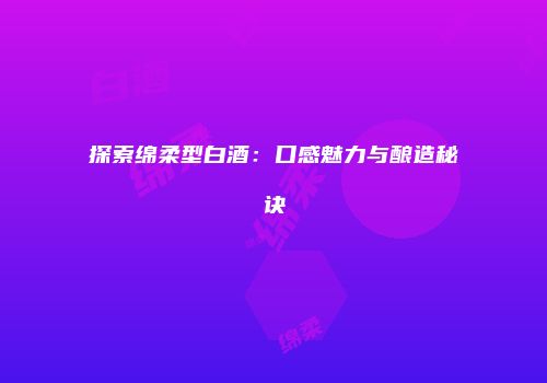 探索绵柔型白酒：口感魅力与酿造秘诀