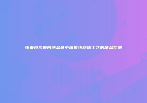 怀来县沙城白酒品味中国传统酿造工艺的精品佳酿