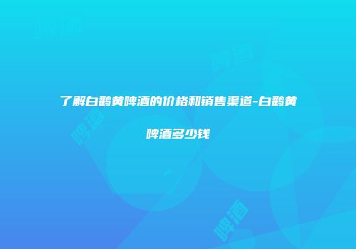 了解白鹳黄啤酒的价格和销售渠道-白鹳黄啤酒多少钱