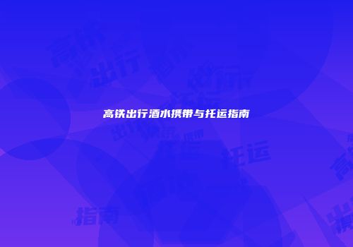 高铁出行酒水携带与托运指南