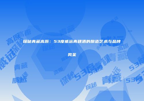 探秘青藏高原：53度威远青稞酒的酿造艺术与品牌风采