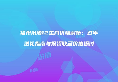 福州汾酒12生肖价格解析：过年送礼指南与投资收藏价值探讨