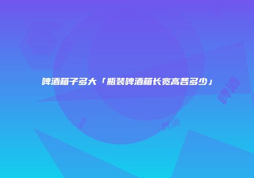 啤酒箱子多大「瓶装啤酒箱长宽高各多少」