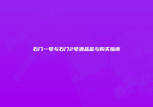 石门一号与石门2号酒品鉴与购买指南
