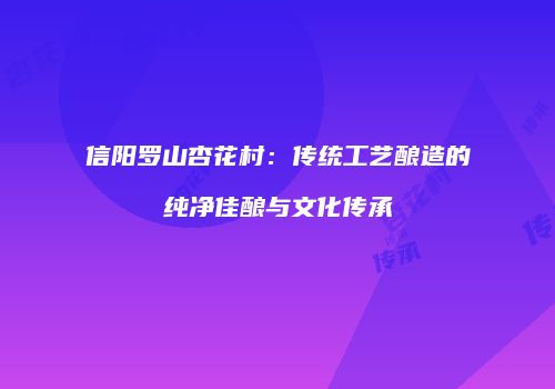 信阳罗山杏花村：传统工艺酿造的纯净佳酿与文化传承